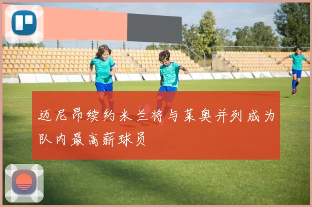 迈尼昂续约米兰将与莱奥并列成为队内最高薪球员