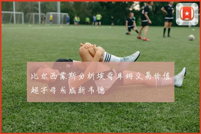 比尔西蒙斯分析埃奇库姆交易价值超字母或成新韦德