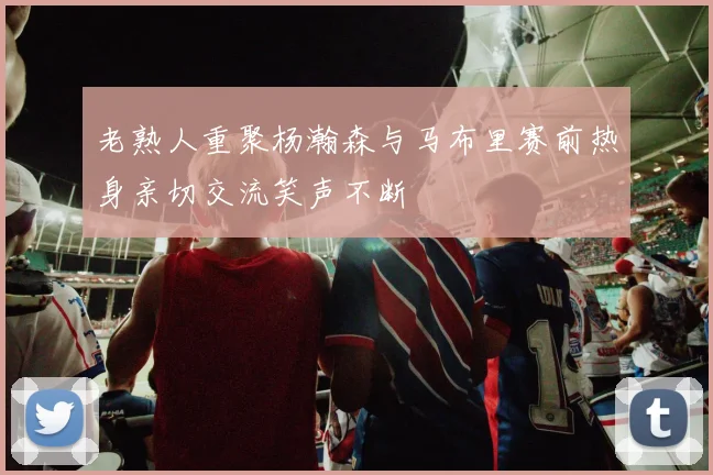 老熟人重聚杨瀚森与马布里赛前热身亲切交流笑声不断