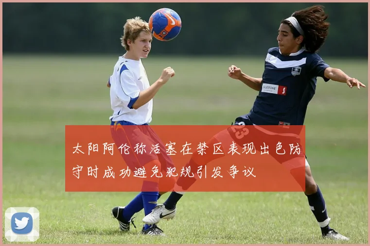 太阳阿伦称活塞在禁区表现出色防守时成功避免犯规引发争议