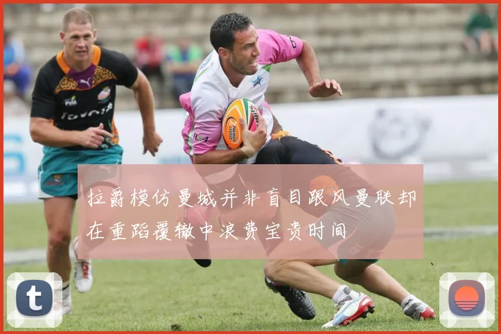 拉爵模仿曼城并非盲目跟风曼联却在重蹈覆辙中浪费宝贵时间