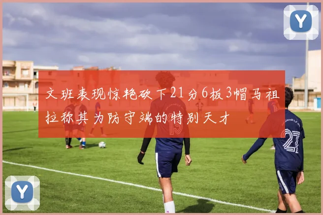 文班表现惊艳砍下21分6板3帽马祖拉称其为防守端的特别天才