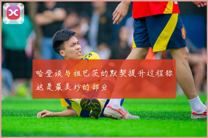 哈登谈与祖巴茨的默契提升过程称这是最美妙的部分